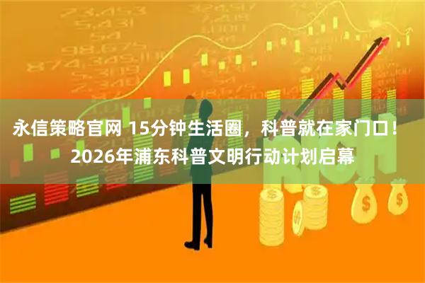 永信策略官网 15分钟生活圈，科普就在家门口！ 2026年浦东科普文明行动计划启幕