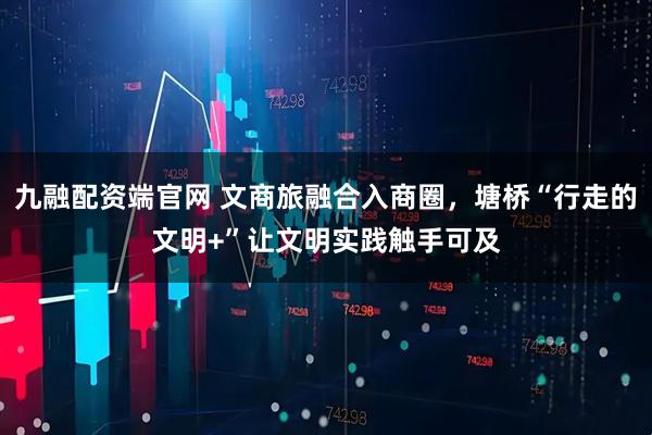九融配资端官网 文商旅融合入商圈，塘桥“行走的文明+”让文明实践触手可及