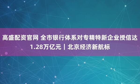高盛配资官网 全市银行体系对专精特新企业授信达1.28万亿元｜北京经济新航标