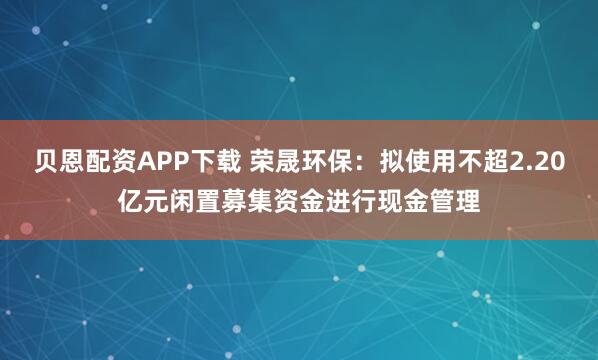 贝恩配资APP下载 荣晟环保：拟使用不超2.20亿元闲置募集资金进行现金管理