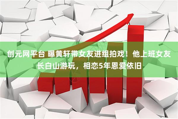 创元网平台 曝黄轩带女友进组拍戏！他上班女友长白山游玩，相恋5年恩爱依旧