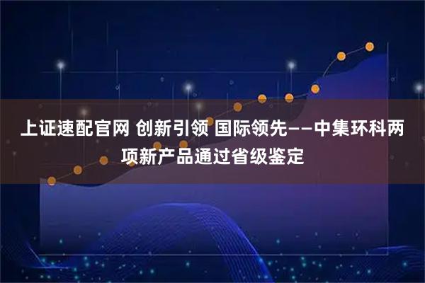 上证速配官网 创新引领 国际领先——中集环科两项新产品通过省级鉴定