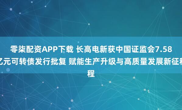 零柒配资APP下载 长高电新获中国证监会7.58亿元可转债发行批复 赋能生产升级与高质量发展新征程