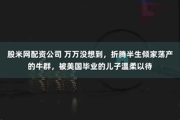 股米网配资公司 万万没想到，折腾半生倾家荡产的牛群，被美国毕业的儿子温柔以待