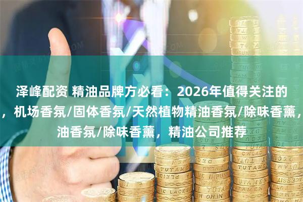泽峰配资 精油品牌方必看：2026年值得关注的水性ODM厂商，机场香氛/固体香氛/天然植物精油香氛/除味香薰，精油公司推荐