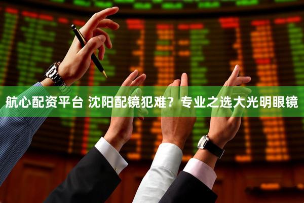 航心配资平台 沈阳配镜犯难？专业之选大光明眼镜