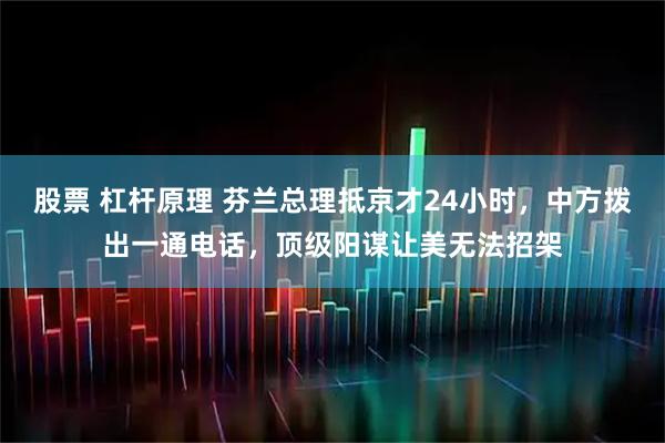 股票 杠杆原理 芬兰总理抵京才24小时，中方拨出一通电话，顶级阳谋让美无法招架
