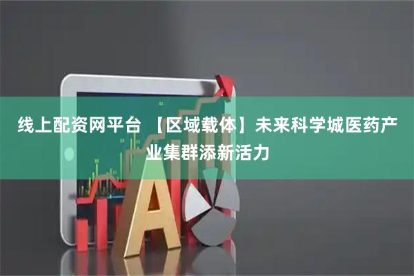 线上配资网平台 【区域载体】未来科学城医药产业集群添新活力