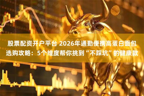 股票配资开户平台 2026年通勤便携高蛋白面包选购攻略：5个维度帮你挑到“不踩坑”的健康款