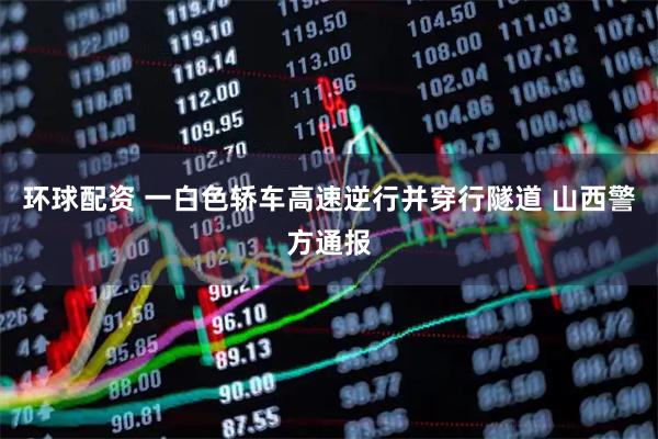 环球配资 一白色轿车高速逆行并穿行隧道 山西警方通报