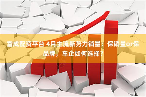 富成配资平台 4月主流新势力销量：保销量or保品牌，车企如何选择？