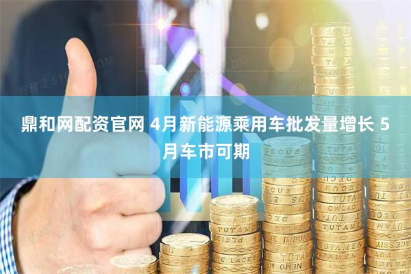 鼎和网配资官网 4月新能源乘用车批发量增长 5月车市可期