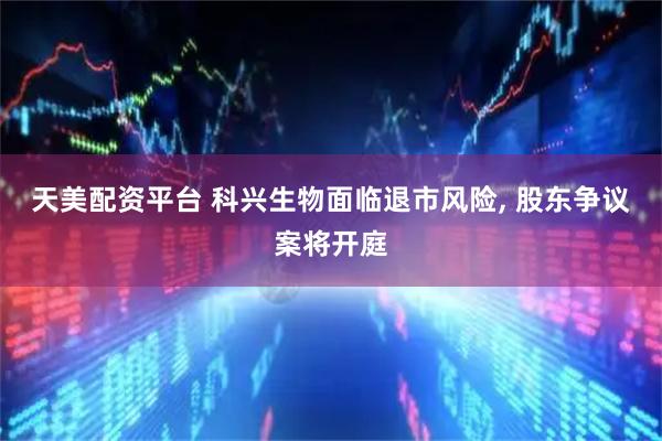 天美配资平台 科兴生物面临退市风险, 股东争议案将开庭